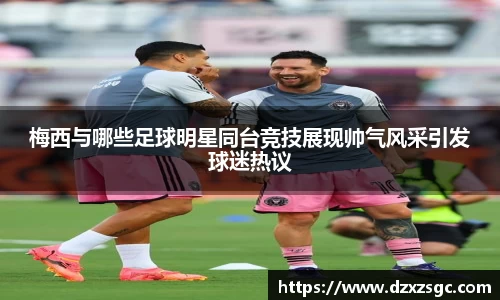 梅西与哪些足球明星同台竞技展现帅气风采引发球迷热议