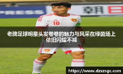 老牌足球明星头发卷卷的魅力与风采在绿茵场上依旧闪耀不减